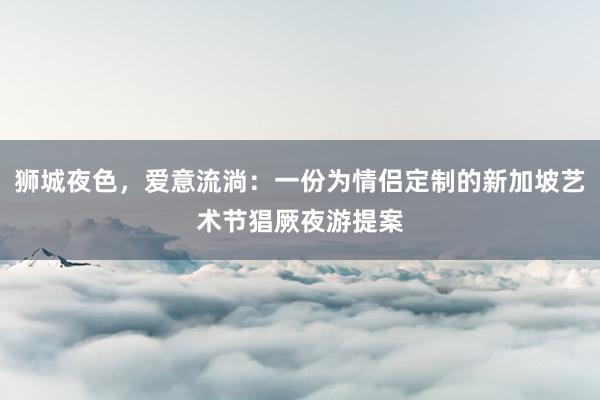 狮城夜色，爱意流淌：一份为情侣定制的新加坡艺术节猖厥夜游提案