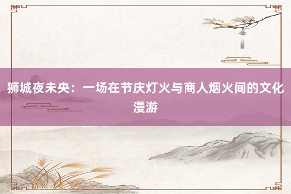 狮城夜未央：一场在节庆灯火与商人烟火间的文化漫游