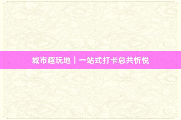 城市趣玩地｜一站式打卡总共忻悦