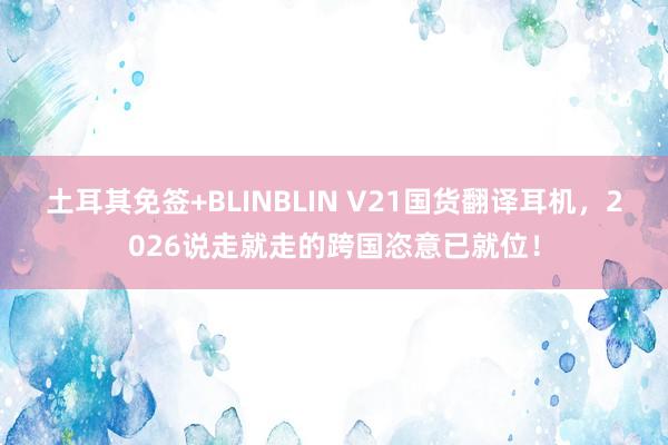 土耳其免签+BLINBLIN V21国货翻译耳机，2026说走就走的跨国恣意已就位！