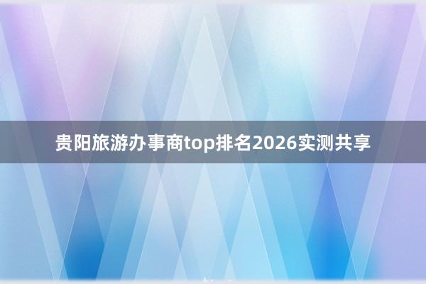贵阳旅游办事商top排名2026实测共享