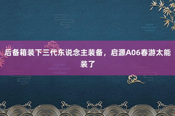 后备箱装下三代东说念主装备，启源A06春游太能装了