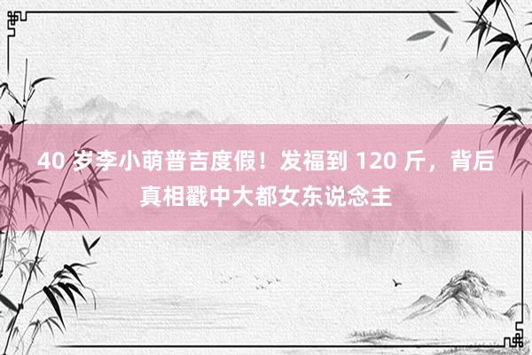 40 岁李小萌普吉度假！发福到 120 斤，背后真相戳中大都女东说念主