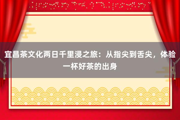 宜昌茶文化两日千里浸之旅：从指尖到舌尖，体验一杯好茶的出身