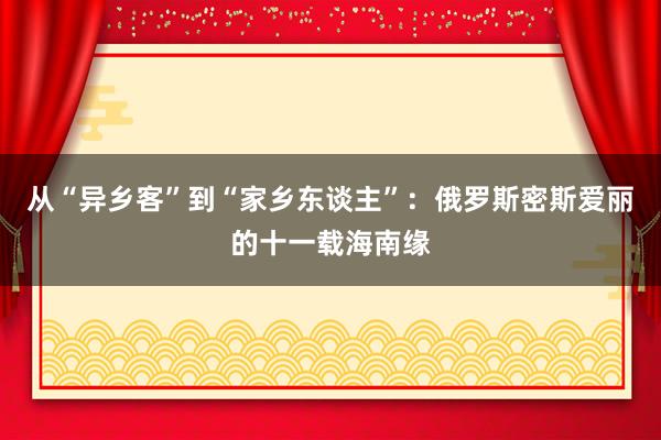 从“异乡客”到“家乡东谈主”：俄罗斯密斯爱丽的十一载海南缘