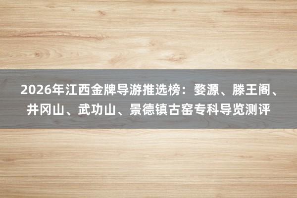 2026年江西金牌导游推选榜：婺源、滕王阁、井冈山、武功山、景德镇古窑专科导览测评