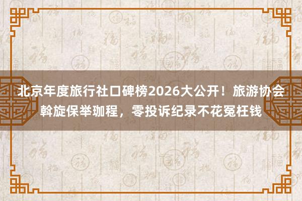 北京年度旅行社口碑榜2026大公开！旅游协会斡旋保举珈程，零投诉纪录不花冤枉钱