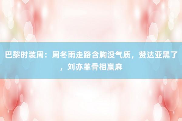 巴黎时装周：周冬雨走路含胸没气质，赞达亚黑了，刘亦菲骨相赢麻