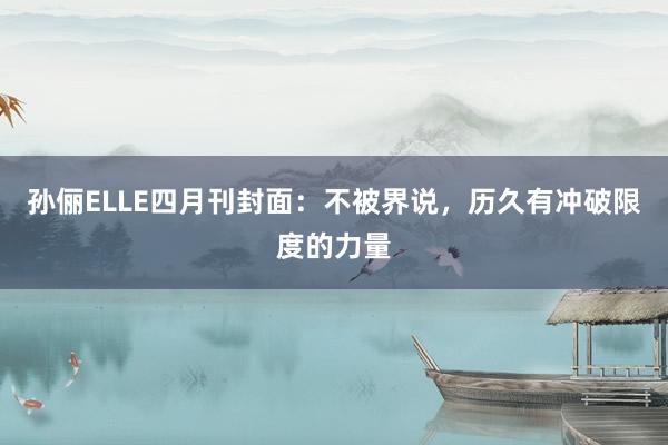 孙俪ELLE四月刊封面：不被界说，历久有冲破限度的力量