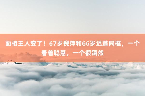 面相王人变了！67岁倪萍和66岁迟蓬同框，一个看着聪慧，一个很蔼然