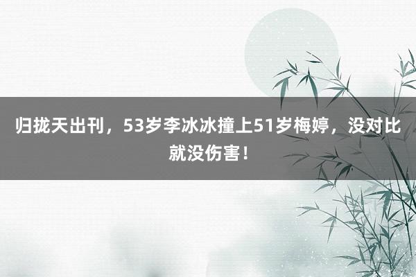 归拢天出刊，53岁李冰冰撞上51岁梅婷，没对比就没伤害！