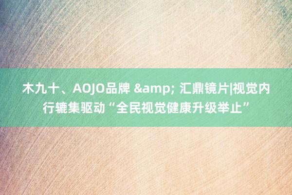 木九十、AOJO品牌 & 汇鼎镜片|视觉内行辘集驱动“全民视觉健康升级举止”