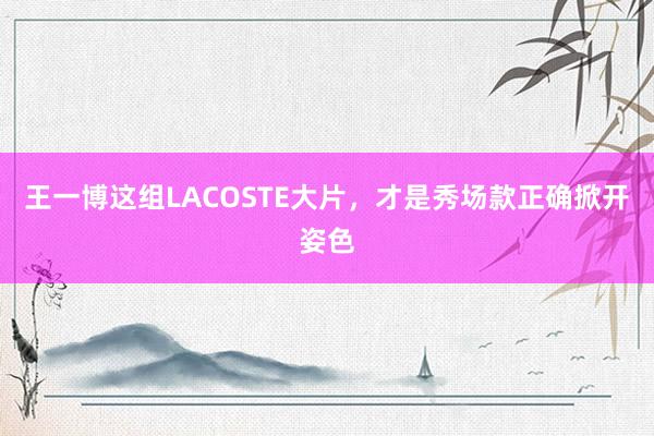王一博这组LACOSTE大片，才是秀场款正确掀开姿色