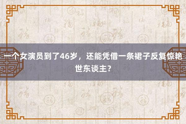 一个女演员到了46岁，还能凭借一条裙子反复惊艳世东谈主？