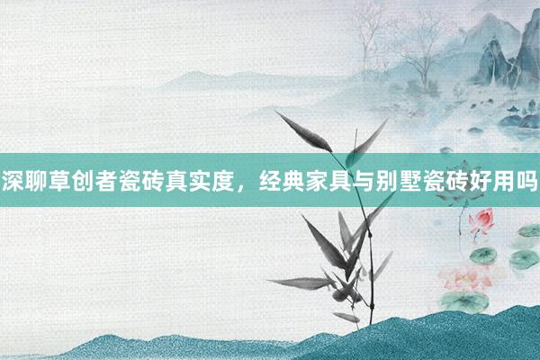深聊草创者瓷砖真实度，经典家具与别墅瓷砖好用吗