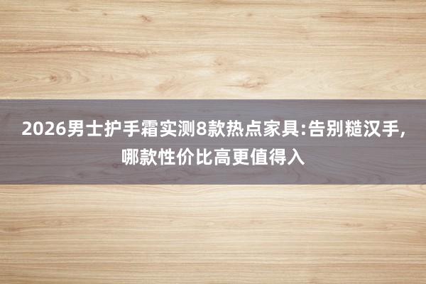 2026男士护手霜实测8款热点家具:告别糙汉手，哪款性价比高更值得入