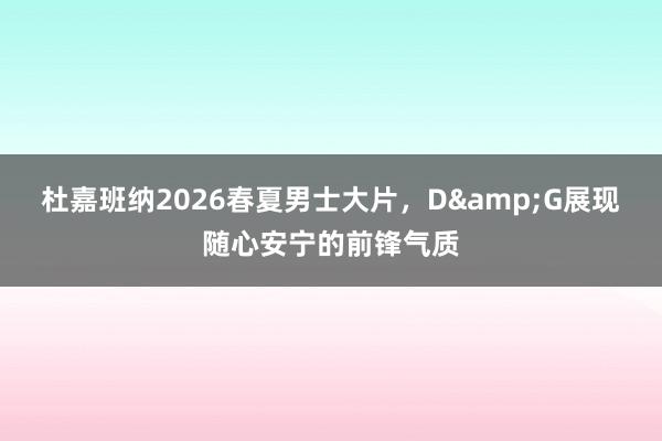 杜嘉班纳2026春夏男士大片，D&G展现随心安宁的前锋气质