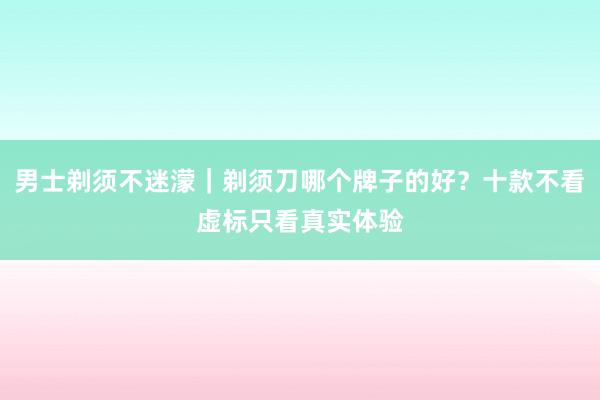 男士剃须不迷濛｜剃须刀哪个牌子的好？十款不看虚标只看真实体验
