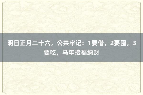 明日正月二十六，公共牢记：1要借，2要囤，3要吃，马年接福纳财