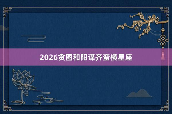 2026贪图和阳谋齐蛮横星座