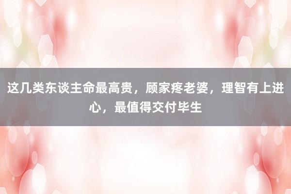 这几类东谈主命最高贵，顾家疼老婆，理智有上进心，最值得交付毕生