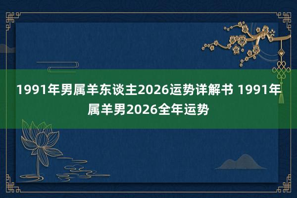 1991年男属羊东谈主2026运势详解书 1991年属羊男2026全年运势