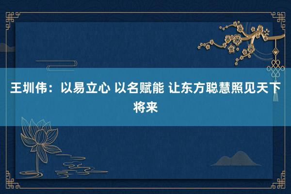 王圳伟：以易立心 以名赋能 让东方聪慧照见天下将来
