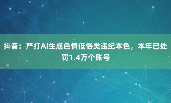 抖音：严打AI生成色情低俗类违纪本色，本年已处罚1.4万个账号