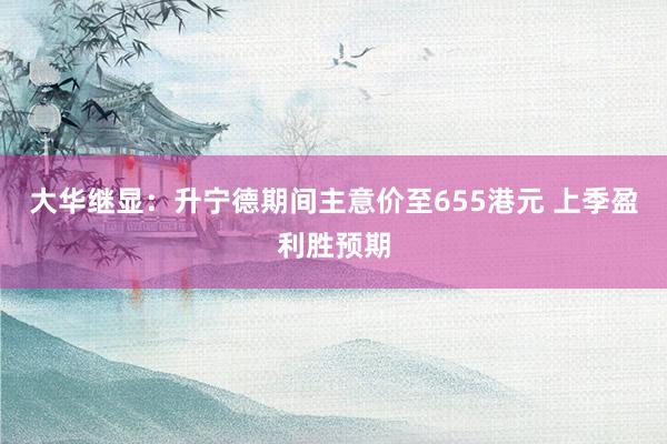 大华继显：升宁德期间主意价至655港元 上季盈利胜预期