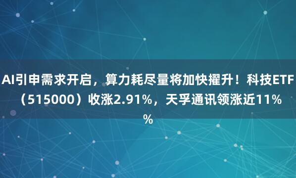 AI引申需求开启，算力耗尽量将加快擢升！科技ETF（515000）收涨2.91%，天孚通讯领涨近11%
