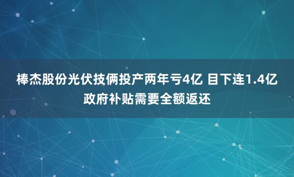棒杰股份光伏技俩投产两年亏4亿 目下连1.4亿政府补贴需要全额返还