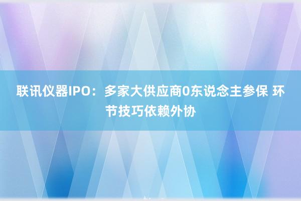 联讯仪器IPO：多家大供应商0东说念主参保 环节技巧依赖外协