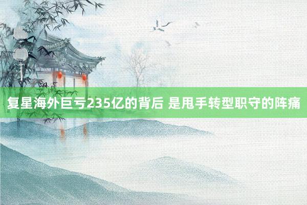 复星海外巨亏235亿的背后 是甩手转型职守的阵痛