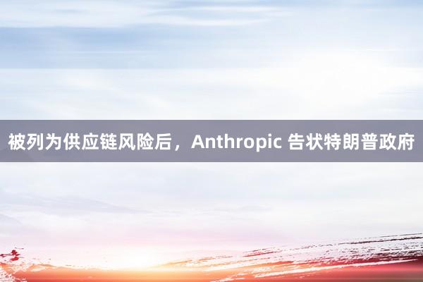 被列为供应链风险后，Anthropic 告状特朗普政府