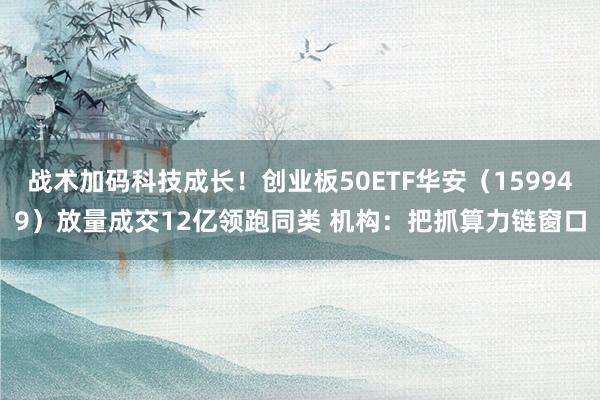 战术加码科技成长！创业板50ETF华安（159949）放量成交12亿领跑同类 机构：把抓算力链窗口