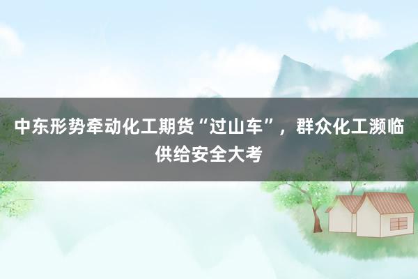中东形势牵动化工期货“过山车”，群众化工濒临供给安全大考