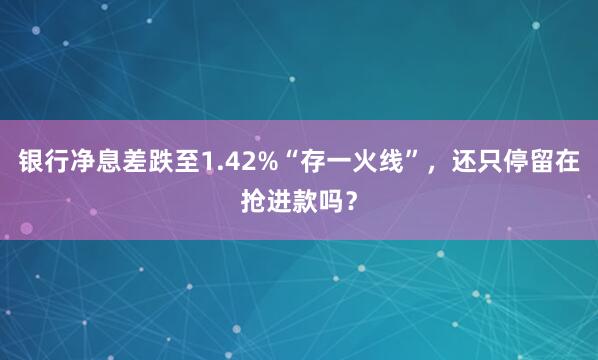 银行净息差跌至1.42%“存一火线”，还只停留在抢进款吗？