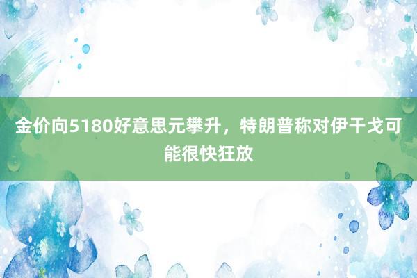 金价向5180好意思元攀升，特朗普称对伊干戈可能很快狂放
