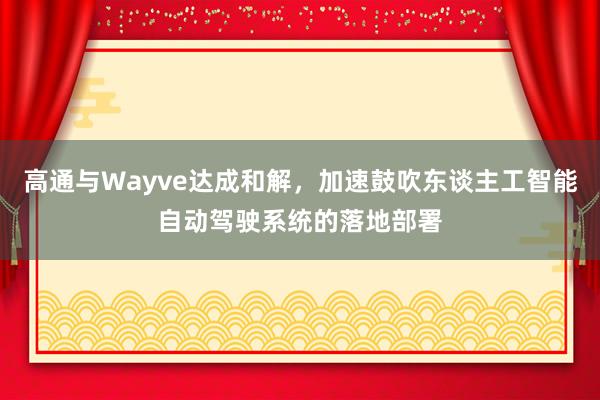 高通与Wayve达成和解，加速鼓吹东谈主工智能自动驾驶系统的落地部署