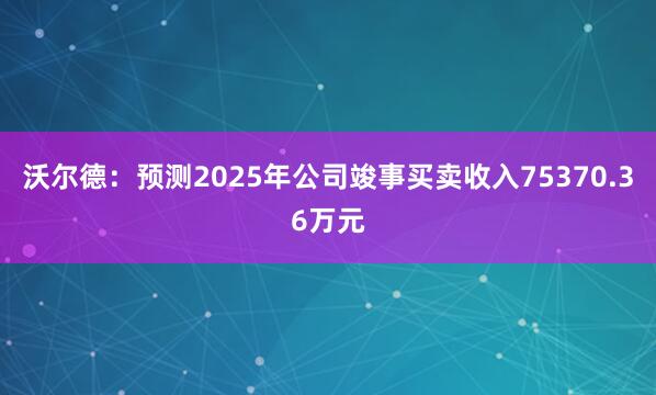 沃尔德：预测2025年公司竣事买卖收入75370.36万元