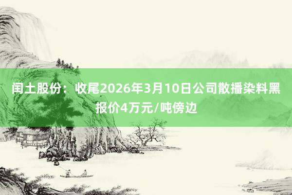 闰土股份：收尾2026年3月10日公司散播染料黑报价4万元/吨傍边