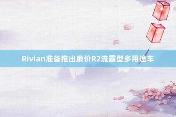 Rivian准备推出廉价R2流露型多用途车