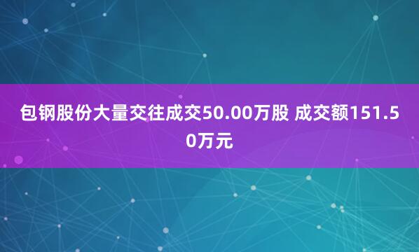 包钢股份大量交往成交50.00万股 成交额151.50万元