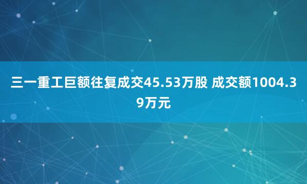 三一重工巨额往复成交45.53万股 成交额1004.39万元