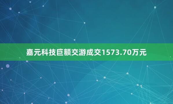 嘉元科技巨额交游成交1573.70万元