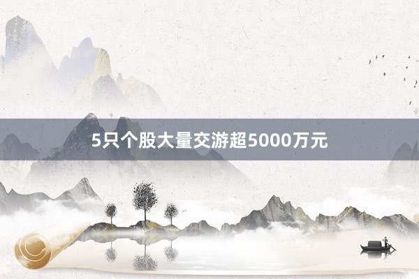 5只个股大量交游超5000万元