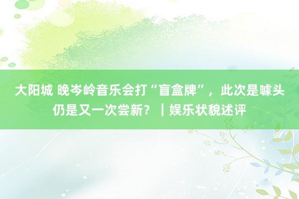大阳城 晚岑岭音乐会打“盲盒牌”，此次是噱头仍是又一次尝新？｜娱乐状貌述评