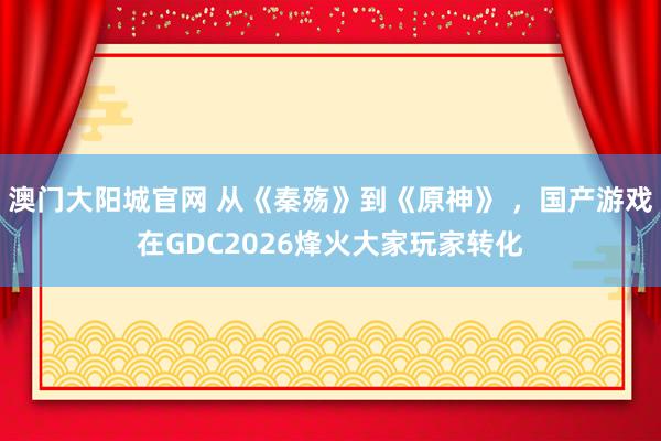 澳门大阳城官网 从《秦殇》到《原神》 ，国产游戏在GDC2026烽火大家玩家转化