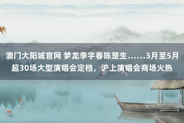 澳门大阳城官网 梦龙李宇春陈楚生……3月至5月超30场大型演唱会定档，沪上演唱会商场火热