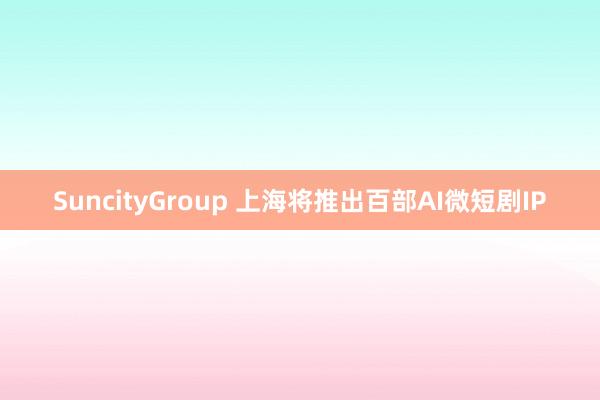 SuncityGroup 上海将推出百部AI微短剧IP
